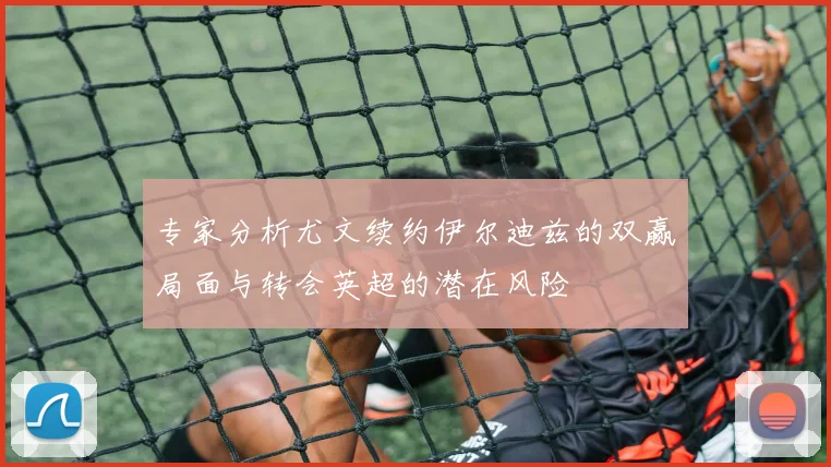 专家分析尤文续约伊尔迪兹的双赢局面与转会英超的潜在风险