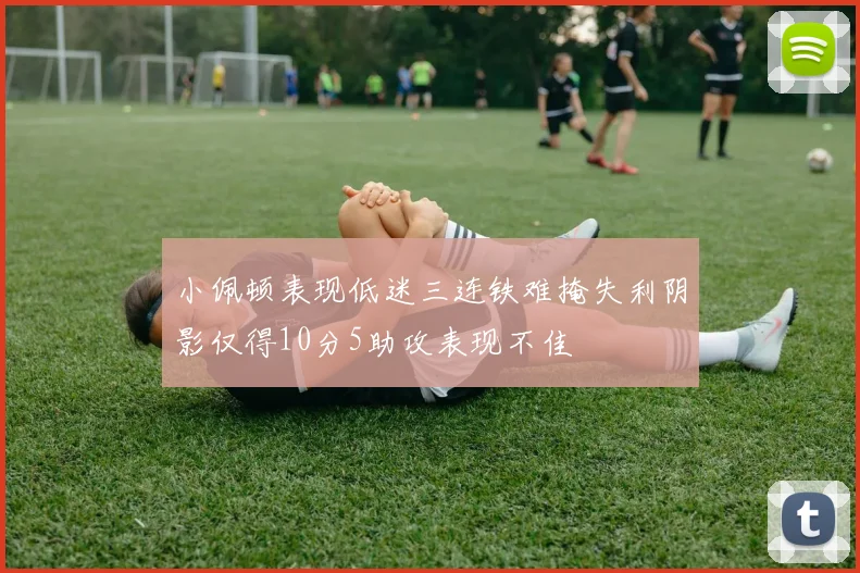 小佩顿表现低迷三连铁难掩失利阴影仅得10分5助攻表现不佳