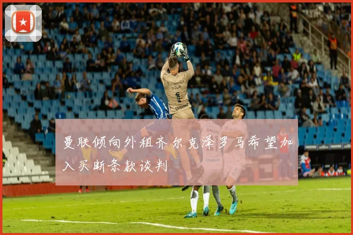 曼联倾向外租齐尔克泽罗马希望加入买断条款谈判