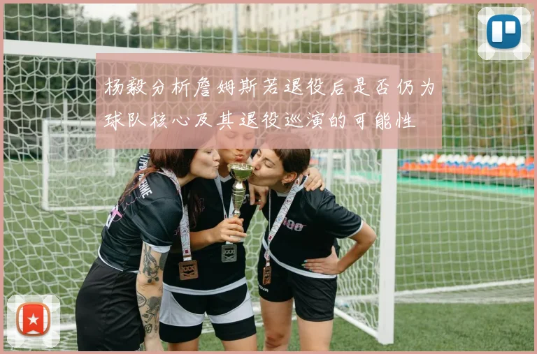 杨毅分析詹姆斯若退役后是否仍为球队核心及其退役巡演的可能性