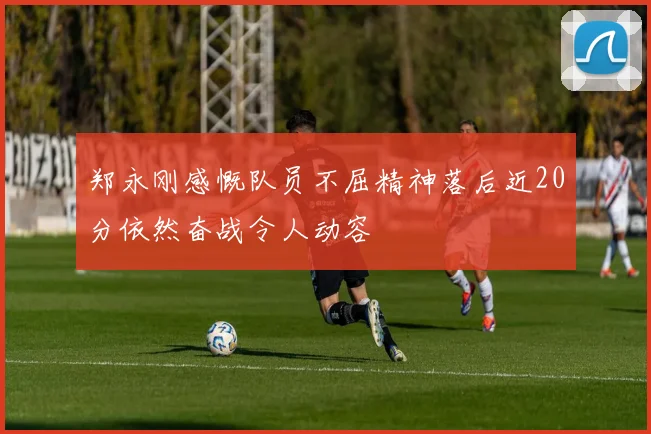 郑永刚感慨队员不屈精神落后近20分依然奋战令人动容