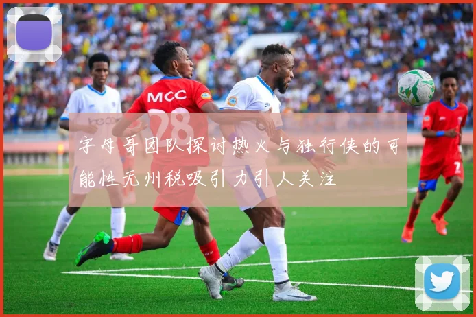 字母哥团队探讨热火与独行侠的可能性无州税吸引力引人关注