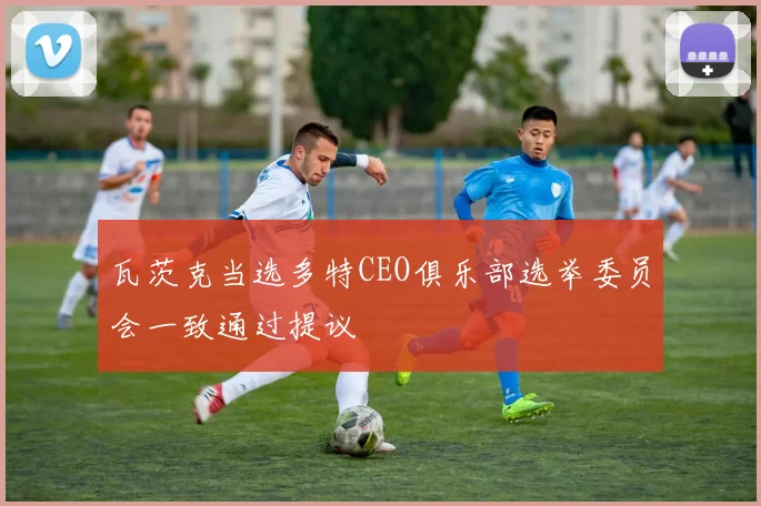 瓦茨克当选多特CEO俱乐部选举委员会一致通过提议