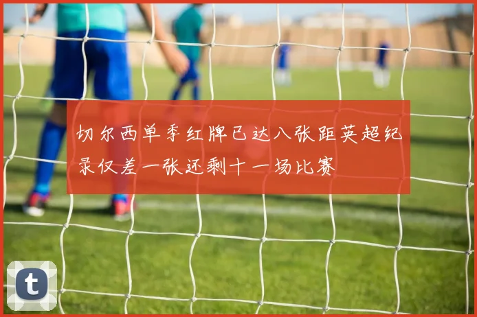 切尔西单季红牌已达八张距英超纪录仅差一张还剩十一场比赛