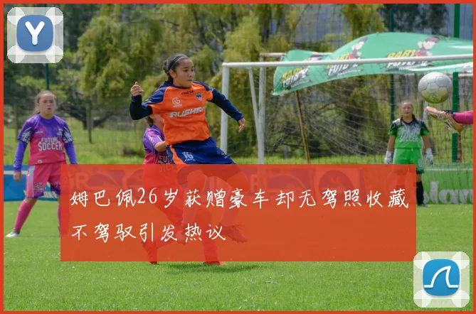 姆巴佩26岁获赠豪车却无驾照收藏不驾驭引发热议