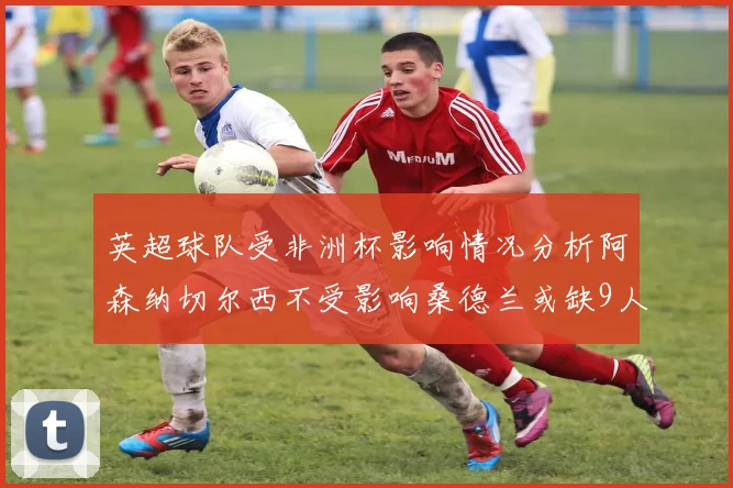 英超球队受非洲杯影响情况分析阿森纳切尔西不受影响桑德兰或缺9人