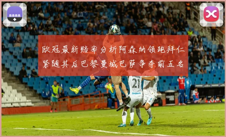 欧冠最新赔率分析阿森纳领跑拜仁紧随其后巴黎曼城巴萨争夺前五名