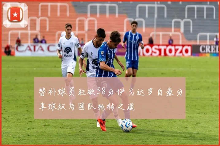 替补球员狂砍58分伊戈达罗自豪分享球权与团队轮转之道