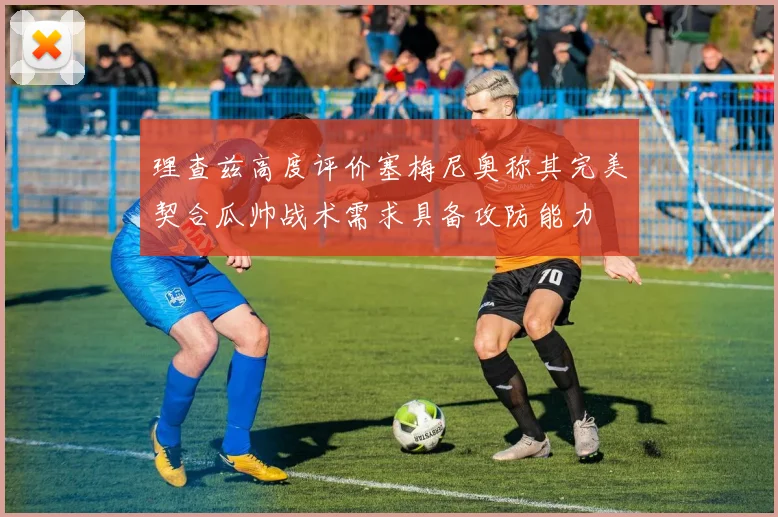 理查兹高度评价塞梅尼奥称其完美契合瓜帅战术需求具备攻防能力