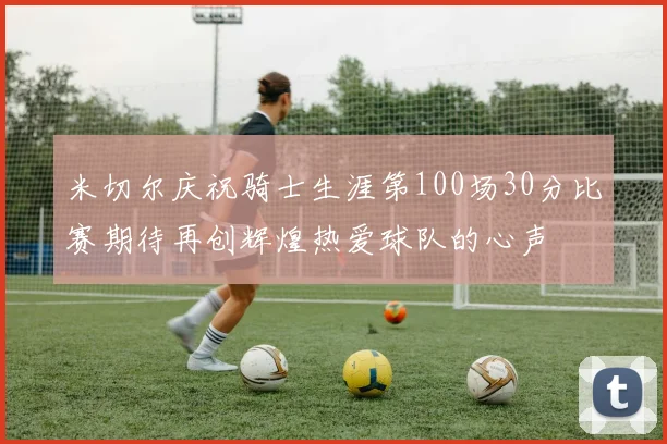 米切尔庆祝骑士生涯第100场30分比赛期待再创辉煌热爱球队的心声