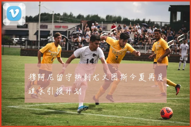 穆阿尼留守热刺尤文图斯今夏再度追求引援计划