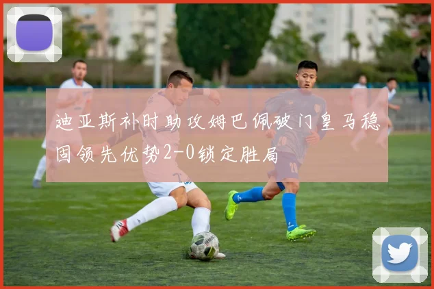 迪亚斯补时助攻姆巴佩破门皇马稳固领先优势2-0锁定胜局