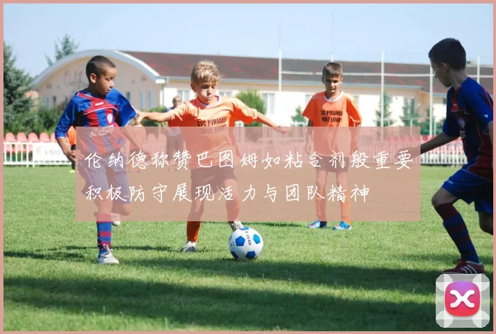 伦纳德称赞巴图姆如粘合剂般重要积极防守展现活力与团队精神