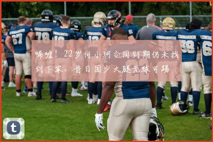 唏嘘！22岁何小珂合同到期仍未找到下家，昔日国少大腿无球可踢