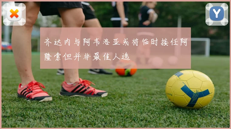 齐达内与阿韦洛亚或将临时接任阿隆索但并非最佳人选