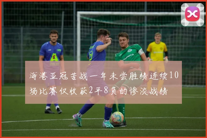 海港亚冠苦战一年未尝胜绩连续10场比赛仅收获2平8负的惨淡战绩