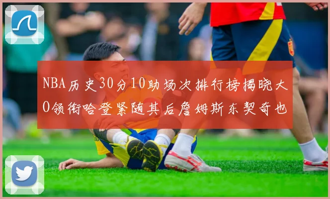 NBA历史30分10助场次排行榜揭晓大O领衔哈登紧随其后詹姆斯东契奇也在榜单中