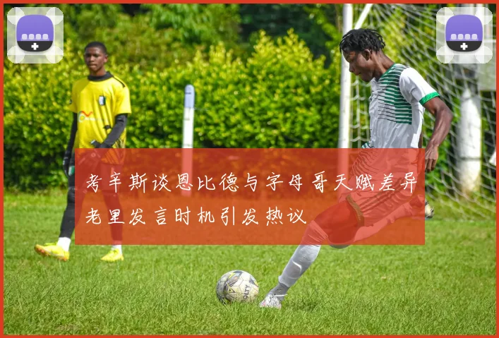 考辛斯谈恩比德与字母哥天赋差异老里发言时机引发热议
