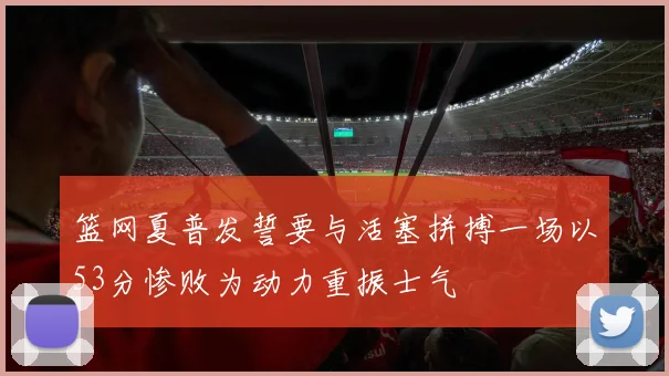 篮网夏普发誓要与活塞拼搏一场以53分惨败为动力重振士气