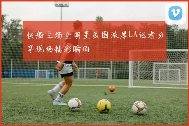 快船主场全明星氛围浓厚LA记者分享现场精彩瞬间