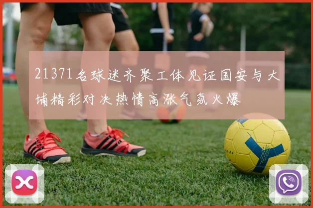 21371名球迷齐聚工体见证国安与大埔精彩对决热情高涨气氛火爆