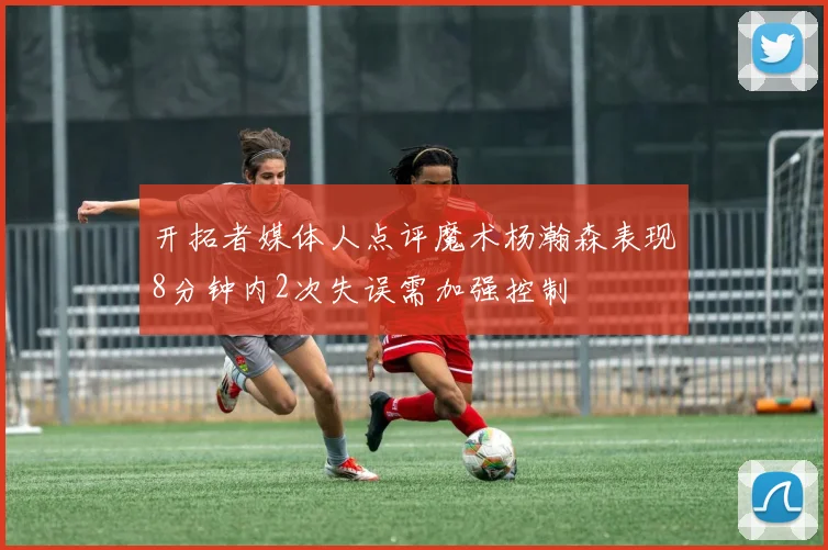 开拓者媒体人点评魔术杨瀚森表现8分钟内2次失误需加强控制