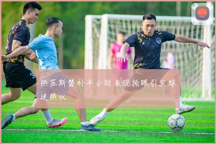 热苏斯替补半小时表现抢眼引发球迷热议