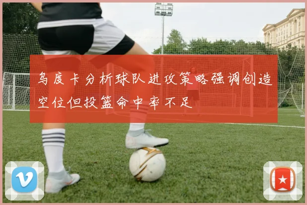 乌度卡分析球队进攻策略强调创造空位但投篮命中率不足